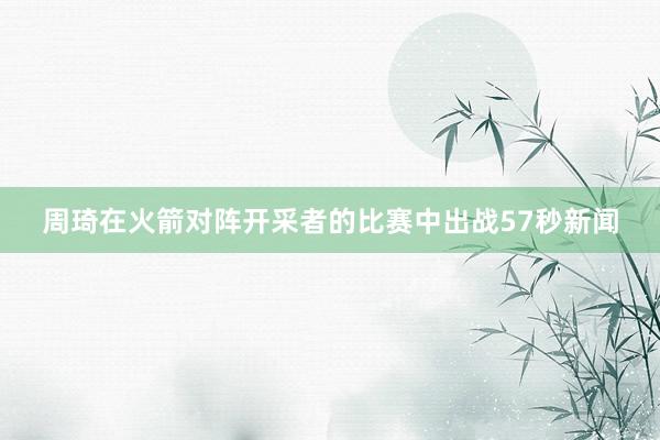 周琦在火箭对阵开采者的比赛中出战57秒新闻