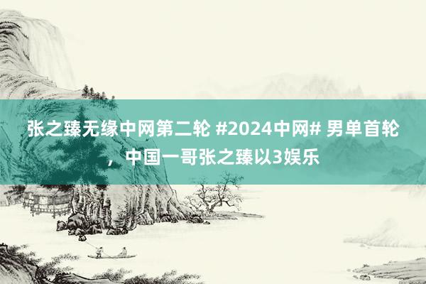 张之臻无缘中网第二轮 #2024中网# 男单首轮，中国一哥张之臻以3娱乐