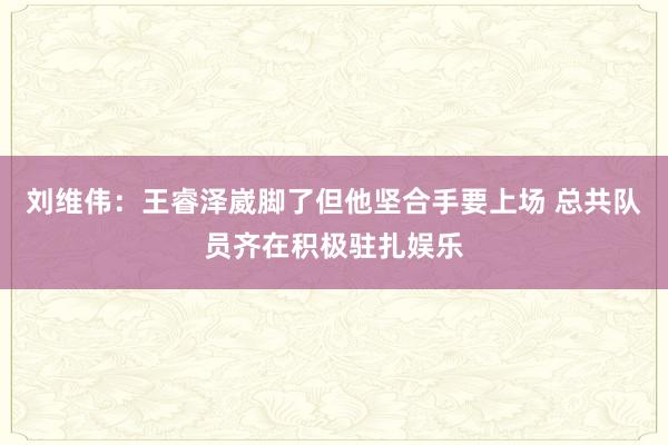 刘维伟：王睿泽崴脚了但他坚合手要上场 总共队员齐在积极驻扎娱乐