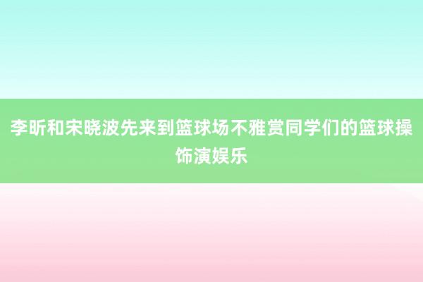 李昕和宋晓波先来到篮球场不雅赏同学们的篮球操饰演娱乐